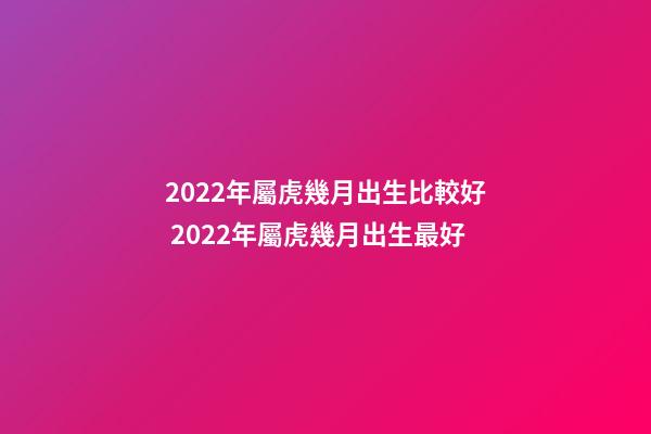 2022年屬虎幾月出生比較好 2022年屬虎幾月出生最好-第1張-觀點-玄機派